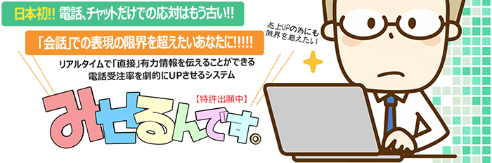 日本初！！電話、チャットだけでの応対はもう古い！！ 売上UPの為にも限界を超えたい 「会話」での表現の限界を超えたいあなたに！！！！！ リアルタイムで「直接」有力情報を伝えることができる電話受注率を劇的にUPさせるシステム みせるんです。【特許出願中】