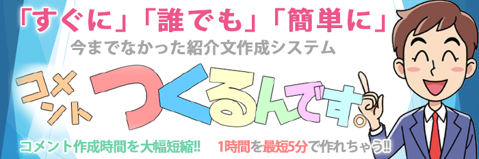 「すぐに」「誰でも」「簡単に」 今までなかった紹介文作成システム コメントつくるんです。 コメント作成時間を大幅短縮！！ 1時間を最短5分で作れちゃう！！
